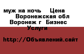 муж на ночь  › Цена ­ 1 000 - Воронежская обл., Воронеж г. Бизнес » Услуги   